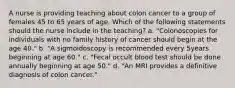 A nurse is providing teaching about colon cancer to a group of females 45 to 65 years of age. Which of the following statements should the nurse include in the teaching? a. "Colonoscopies for individuals with no family history of cancer should begin at the age 40." b. "A sigmoidoscopy is recommended every 5years beginning at age 60." c. "Fecal occult blood test should be done annually beginning at age 50." d. "An MRI provides a definitive diagnosis of colon cancer."