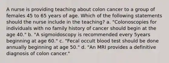 A nurse is providing teaching about colon cancer to a group of females 45 to 65 years of age. Which of the following statements should the nurse include in the teaching? a. "Colonoscopies for individuals with no family history of cancer should begin at the age 40." b. "A sigmoidoscopy is recommended every 5years beginning at age 60." c. "Fecal occult blood test should be done annually beginning at age 50." d. "An MRI provides a definitive diagnosis of colon cancer."