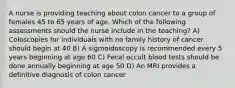 A nurse is providing teaching about colon cancer to a group of females 45 to 65 years of age. Which of the following assessments should the nurse include in the teaching? A) Coloscopies for individuals with no family history of cancer should begin at 40 B) A sigmoidoscopy is recommended every 5 years beginning at age 60 C) Fecal occult blood tests should be done annually beginning at age 50 D) An MRI provides a definitive diagnosis of colon cancer