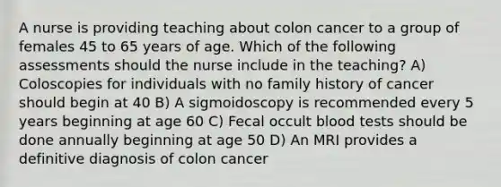 A nurse is providing teaching about colon cancer to a group of females 45 to 65 years of age. Which of the following assessments should the nurse include in the teaching? A) Coloscopies for individuals with no family history of cancer should begin at 40 B) A sigmoidoscopy is recommended every 5 years beginning at age 60 C) Fecal occult blood tests should be done annually beginning at age 50 D) An MRI provides a definitive diagnosis of colon cancer