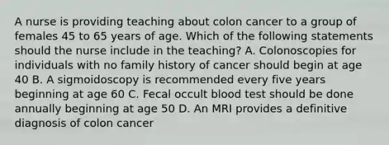 A nurse is providing teaching about colon cancer to a group of females 45 to 65 years of age. Which of the following statements should the nurse include in the teaching? A. Colonoscopies for individuals with no family history of cancer should begin at age 40 B. A sigmoidoscopy is recommended every five years beginning at age 60 C. Fecal occult blood test should be done annually beginning at age 50 D. An MRI provides a definitive diagnosis of colon cancer