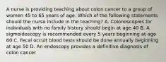 A nurse is providing teaching about colon cancer to a group of women 45 to 65 years of age. Which of the following statements should the nurse include in the teaching? A. Colonoscopies for individuals with no family history should begin at age 40 B. A sigmoidoscopy is recommended every 5 years beginning at age 60 C. Fecal occult blood tests should be done annually beginning at age 50 D. An endoscopy provides a definitive diagnosis of colon cancer