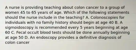 A nurse is providing teaching about colon cancer to a group of women 45 to 65 years of age. Which of the following statements should the nurse include in the teaching? A. Colonoscopies for individuals with no family history should begin at age 40 B. A sigmoidoscopy is recommended every 5 years beginning at age 60 C. Fecal occult blood tests should be done annually beginning at age 50 D. An endoscopy provides a definitive diagnosis of colon cancer