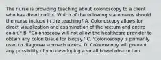 The nurse is providing teaching about colonoscopy to a client who has diverticulitis. Which of the following statements should the nurse include in the teaching? A. Colonoscopy allows for direct visualization and examination of the rectum and entire colon.* B. "Colonoscopy will not allow the healthcare provider to obtain any colon tissue for biopsy." C. 'Colonoscopy is primarily used to diagnose stomach ulcers. D. Colonoscopy will prevent any possibility of you developing a small bowel obstruction