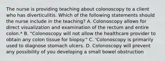 The nurse is providing teaching about colonoscopy to a client who has diverticulitis. Which of the following statements should the nurse include in the teaching? A. Colonoscopy allows for direct visualization and examination of the rectum and entire colon.* B. "Colonoscopy will not allow the healthcare provider to obtain any colon tissue for biopsy." C. 'Colonoscopy is primarily used to diagnose stomach ulcers. D. Colonoscopy will prevent any possibility of you developing a small bowel obstruction