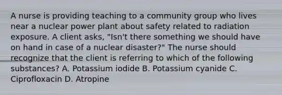 A nurse is providing teaching to a community group who lives near a nuclear power plant about safety related to radiation exposure. A client asks, "Isn't there something we should have on hand in case of a nuclear disaster?" The nurse should recognize that the client is referring to which of the following substances? A. Potassium iodide B. Potassium cyanide C. Ciprofloxacin D. Atropine