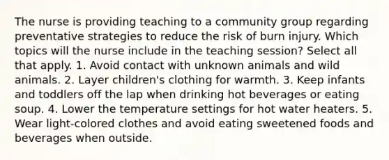 The nurse is providing teaching to a community group regarding preventative strategies to reduce the risk of burn injury. Which topics will the nurse include in the teaching session? Select all that apply. 1. Avoid contact with unknown animals and wild animals. 2. Layer children's clothing for warmth. 3. Keep infants and toddlers off the lap when drinking hot beverages or eating soup. 4. Lower the temperature settings for hot water heaters. 5. Wear light-colored clothes and avoid eating sweetened foods and beverages when outside.