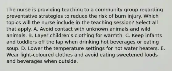 The nurse is providing teaching to a community group regarding preventative strategies to reduce the risk of burn injury. Which topics will the nurse include in the teaching session? Select all that apply. A. Avoid contact with unknown animals and wild animals. B. Layer children's clothing for warmth. C. Keep infants and toddlers off the lap when drinking hot beverages or eating soup. D. Lower the temperature settings for hot water heaters. E. Wear light-coloured clothes and avoid eating sweetened foods and beverages when outside.