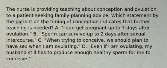 The nurse is providing teaching about conception and ovulation to a patient seeking family-planning advice. Which statement by the patient on the timing of conception indicates that further teaching is needed? A. "I can get pregnant up to 7 days after ovulation." B. "Sperm can survive up to 2 days after sexual intercourse." C. "When trying to conceive, we should plan to have sex when I am ovulating." D. "Even if I am ovulating, my husband still has to produce enough healthy sperm for me to conceive."