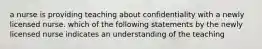 a nurse is providing teaching about confidentiality with a newly licensed nurse. which of the following statements by the newly licensed nurse indicates an understanding of the teaching