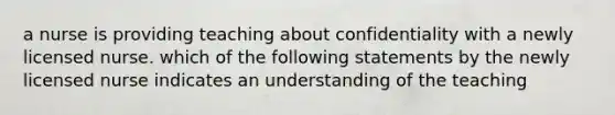 a nurse is providing teaching about confidentiality with a newly licensed nurse. which of the following statements by the newly licensed nurse indicates an understanding of the teaching