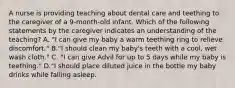 A nurse is providing teaching about dental care and teething to the caregiver of a 9-month-old infant. Which of the following statements by the caregiver indicates an understanding of the teaching? A. "I can give my baby a warm teething ring to relieve discomfort." B."I should clean my baby's teeth with a cool, wet wash cloth." C. "I can give Advil for up to 5 days while my baby is teething." D."I should place diluted juice in the bottle my baby drinks while falling asleep.