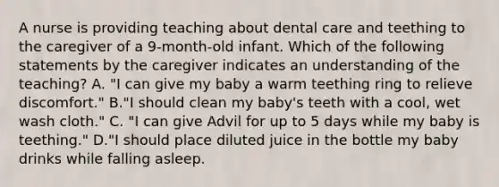 A nurse is providing teaching about dental care and teething to the caregiver of a 9-month-old infant. Which of the following statements by the caregiver indicates an understanding of the teaching? A. "I can give my baby a warm teething ring to relieve discomfort." B."I should clean my baby's teeth with a cool, wet wash cloth." C. "I can give Advil for up to 5 days while my baby is teething." D."I should place diluted juice in the bottle my baby drinks while falling asleep.