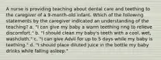 A nurse is providing teaching about dental care and teething to the caregiver of a 9-month-old infant. Which of the following statements by the caregiver indicated an understanding of the teaching? a. "I can give my baby a warm teething ring to relieve discomfort." b. "I should clean my baby's teeth with a cool, wet, washcloth." c. "I can give Advil for up to 5 days while my baby is teething." d. "I should place diluted juice in the bottle my baby drinks while falling asleep."