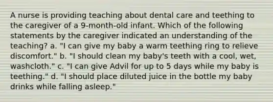 A nurse is providing teaching about dental care and teething to the caregiver of a 9-month-old infant. Which of the following statements by the caregiver indicated an understanding of the teaching? a. "I can give my baby a warm teething ring to relieve discomfort." b. "I should clean my baby's teeth with a cool, wet, washcloth." c. "I can give Advil for up to 5 days while my baby is teething." d. "I should place diluted juice in the bottle my baby drinks while falling asleep."