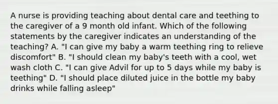 A nurse is providing teaching about dental care and teething to the caregiver of a 9 month old infant. Which of the following statements by the caregiver indicates an understanding of the teaching? A. "I can give my baby a warm teething ring to relieve discomfort" B. "I should clean my baby's teeth with a cool, wet wash cloth C. "I can give Advil for up to 5 days while my baby is teething" D. "I should place diluted juice in the bottle my baby drinks while falling asleep"