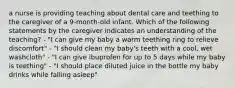 a nurse is providing teaching about dental care and teething to the caregiver of a 9-month-old infant. Which of the following statements by the caregiver indicates an understanding of the teaching? - "I can give my baby a warm teething ring to relieve discomfort" - "I should clean my baby's teeth with a cool, wet washcloth" - "I can give ibuprofen for up to 5 days while my baby is teething" - "I should place diluted juice in the bottle my baby drinks while falling asleep"