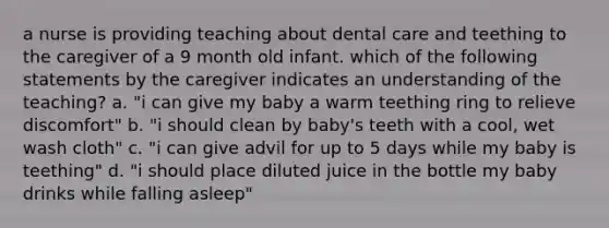 a nurse is providing teaching about dental care and teething to the caregiver of a 9 month old infant. which of the following statements by the caregiver indicates an understanding of the teaching? a. "i can give my baby a warm teething ring to relieve discomfort" b. "i should clean by baby's teeth with a cool, wet wash cloth" c. "i can give advil for up to 5 days while my baby is teething" d. "i should place diluted juice in the bottle my baby drinks while falling asleep"