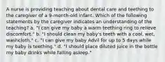 A nurse is providing teaching about dental care and teething to the caregiver of a 9-month-old infant. Which of the following statements by the caregiver indicates an understanding of the teaching? a. "I can give my baby a warm teething ring to relieve discomfort." b. "I should clean my baby's teeth with a cool, wet, washcloth." c. "I can give my baby Advil for up to 5 days while my baby is teething." d. "I should place diluted juice in the bottle my baby drinks while falling asleep."