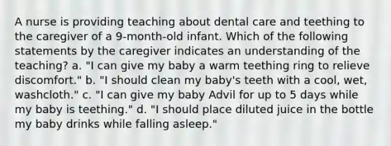 A nurse is providing teaching about dental care and teething to the caregiver of a 9-month-old infant. Which of the following statements by the caregiver indicates an understanding of the teaching? a. "I can give my baby a warm teething ring to relieve discomfort." b. "I should clean my baby's teeth with a cool, wet, washcloth." c. "I can give my baby Advil for up to 5 days while my baby is teething." d. "I should place diluted juice in the bottle my baby drinks while falling asleep."