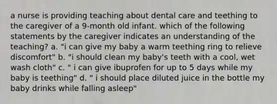 a nurse is providing teaching about dental care and teething to the caregiver of a 9-month old infant. which of the following statements by the caregiver indicates an understanding of the teaching? a. "i can give my baby a warm teething ring to relieve discomfort" b. "i should clean my baby's teeth with a cool, wet wash cloth" c. " i can give ibuprofen for up to 5 days while my baby is teething" d. " i should place diluted juice in the bottle my baby drinks while falling asleep"