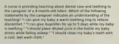 A nurse is providing teaching about dental care and teething to the caregiver of a 9-month-old infant. Which of the following statements by the caregiver indicates an understanding of the teaching? "I can give my baby a warm teething ring to relieve discomfort." "I can give ibuprofen for up to 5 days while my baby is teething." "I should place diluted juice in the bottle my baby drinks while falling asleep." "​​​​​​​I should clean my baby's teeth with a cool, wet wash cloth."