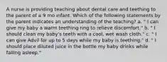 A nurse is providing teaching about dental care and teething to the parent of a 9 mo infant. Which of the following statements by the parent indicates an understanding of the teaching? a. " I can give my baby a warm teething ring to relieve discomfort." b. " I should clean my baby's teeth with a cool, wet wash cloth." c. " I can give Advil for up to 5 days while my baby is teething." d. " I should place diluted juice in the bottle my baby drinks while falling asleep."