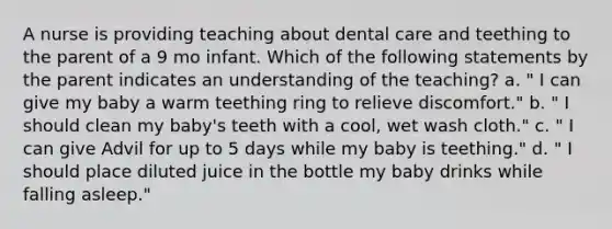 A nurse is providing teaching about dental care and teething to the parent of a 9 mo infant. Which of the following statements by the parent indicates an understanding of the teaching? a. " I can give my baby a warm teething ring to relieve discomfort." b. " I should clean my baby's teeth with a cool, wet wash cloth." c. " I can give Advil for up to 5 days while my baby is teething." d. " I should place diluted juice in the bottle my baby drinks while falling asleep."