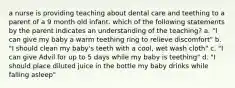 a nurse is providing teaching about dental care and teething to a parent of a 9 month old infant. which of the following statements by the parent indicates an understanding of the teaching? a. "I can give my baby a warm teething ring to relieve discomfort" b. "I should clean my baby's teeth with a cool, wet wash cloth" c. "I can give Advil for up to 5 days while my baby is teething" d. "I should place diluted juice in the bottle my baby drinks while falling asleep"