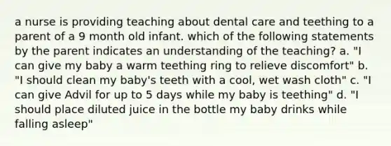 a nurse is providing teaching about dental care and teething to a parent of a 9 month old infant. which of the following statements by the parent indicates an understanding of the teaching? a. "I can give my baby a warm teething ring to relieve discomfort" b. "I should clean my baby's teeth with a cool, wet wash cloth" c. "I can give Advil for up to 5 days while my baby is teething" d. "I should place diluted juice in the bottle my baby drinks while falling asleep"