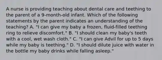 A nurse is providing teaching about dental care and teething to the parent of a 9-month-old infant. Which of the following statements by the parent indicates an understanding of the teaching? A. "I can give my baby a frozen, fluid-filled teething ring to relieve discomfort." B. "I should clean my baby's teeth with a cool, wet wash cloth." C. "I can give Advil for up to 5 days while my baby is teething." D. "I should dilute juice with water in the bottle my baby drinks while falling asleep."