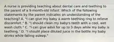 A nurse is providing teaching about dental care and teething to the parent of a 9-month-old infant. Which of the following statements by the parent indicates an understanding of the teaching? A. "I can give my baby a warm teething ring to relieve discomfort." B. "I should clean my baby's teeth with a cool, wet wash cloth." C. "I can give advil for up to 5 days while my baby is teething." D. "I should place diluted juice in the bottle my baby drinks while falling asleep."