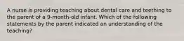 A nurse is providing teaching about dental care and teething to the parent of a 9-month-old infant. Which of the following statements by the parent indicated an understanding of the teaching?