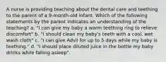 A nurse is providing teaching about the dental care and teething to the parent of a 9-month-old infant. Which of the following statements by the parent indicates an understanding of the teaching? a. "I can give my baby a warm teething ring to relieve discomfort" b. "I should clean my baby's teeth with a cool, wet wash cloth" c. "I can give Advil for up to 5 days while my baby is teething." d. "I should place diluted juice in the bottle my baby drinks while falling asleep".