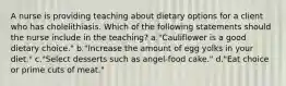 A nurse is providing teaching about dietary options for a client who has cholelithiasis. Which of the following statements should the nurse include in the teaching? a."Cauliflower is a good dietary choice." b."Increase the amount of egg yolks in your diet." c."Select desserts such as angel-food cake." d."Eat choice or prime cuts of meat."