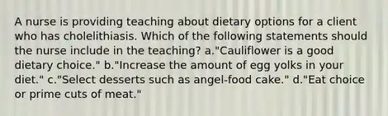 A nurse is providing teaching about dietary options for a client who has cholelithiasis. Which of the following statements should the nurse include in the teaching? a."Cauliflower is a good dietary choice." b."Increase the amount of egg yolks in your diet." c."Select desserts such as angel-food cake." d."Eat choice or prime cuts of meat."