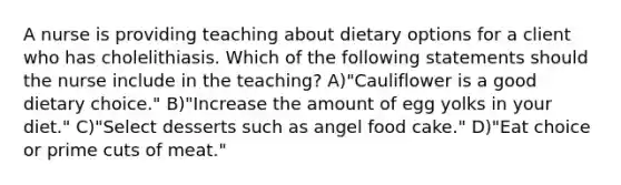 A nurse is providing teaching about dietary options for a client who has cholelithiasis. Which of the following statements should the nurse include in the teaching? A)"Cauliflower is a good dietary choice." B)"Increase the amount of egg yolks in your diet." C)"Select desserts such as angel food cake." D)"Eat choice or prime cuts of meat."