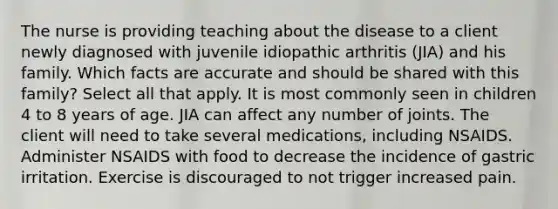 The nurse is providing teaching about the disease to a client newly diagnosed with juvenile idiopathic arthritis (JIA) and his family. Which facts are accurate and should be shared with this family? Select all that apply. It is most commonly seen in children 4 to 8 years of age. JIA can affect any number of joints. The client will need to take several medications, including NSAIDS. Administer NSAIDS with food to decrease the incidence of gastric irritation. Exercise is discouraged to not trigger increased pain.