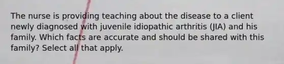 The nurse is providing teaching about the disease to a client newly diagnosed with juvenile idiopathic arthritis (JIA) and his family. Which facts are accurate and should be shared with this family? Select all that apply.