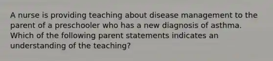 A nurse is providing teaching about disease management to the parent of a preschooler who has a new diagnosis of asthma. Which of the following parent statements indicates an understanding of the teaching?