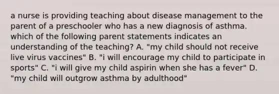 a nurse is providing teaching about disease management to the parent of a preschooler who has a new diagnosis of asthma. which of the following parent statements indicates an understanding of the teaching? A. "my child should not receive live virus vaccines" B. "i will encourage my child to participate in sports" C. "i will give my child aspirin when she has a fever" D. "my child will outgrow asthma by adulthood"