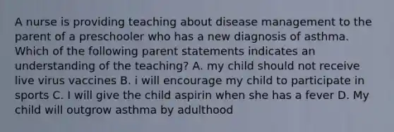 A nurse is providing teaching about disease management to the parent of a preschooler who has a new diagnosis of asthma. Which of the following parent statements indicates an understanding of the teaching? A. my child should not receive live virus vaccines B. i will encourage my child to participate in sports C. I will give the child aspirin when she has a fever D. My child will outgrow asthma by adulthood