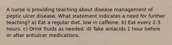 A nurse is providing teaching about disease management of peptic ulcer disease. What statement indicates a need for further teaching? a) Eat a regular diet, low in caffeine. b) Eat every 2-3 hours. c) Drink fluids as needed. d) Take antacids 1 hour before or after antiulcer medications.