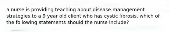 a nurse is providing teaching about disease-management strategies to a 9 year old client who has cystic fibrosis, which of the following statements should the nurse include?