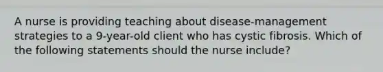 A nurse is providing teaching about disease-management strategies to a 9-year-old client who has cystic fibrosis. Which of the following statements should the nurse include?