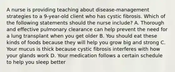 A nurse is providing teaching about disease-management strategies to a 9-year-old client who has cystic fibrosis. Which of the following statements should the nurse include? A. Thorough and effective pulmonary clearance can help prevent the need for a lung transplant when you get older B. You should eat these kinds of foods because they will help you grow big and strong C. Your mucus is thick because cystic fibrosis interferes with how your glands work D. Your medication follows a certain schedule to help you sleep better