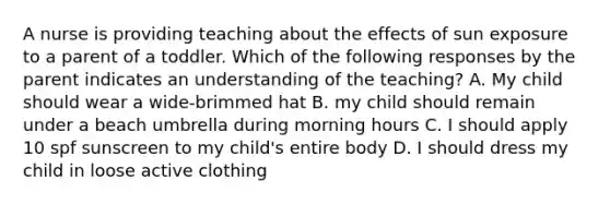 A nurse is providing teaching about the effects of sun exposure to a parent of a toddler. Which of the following responses by the parent indicates an understanding of the teaching? A. My child should wear a wide-brimmed hat B. my child should remain under a beach umbrella during morning hours C. I should apply 10 spf sunscreen to my child's entire body D. I should dress my child in loose active clothing