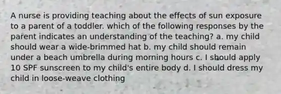 A nurse is providing teaching about the effects of sun exposure to a parent of a toddler. which of the following responses by the parent indicates an understanding of the teaching? a. my child should wear a wide-brimmed hat b. my child should remain under a beach umbrella during morning hours c. I should apply 10 SPF sunscreen to my child's entire body d. I should dress my child in loose-weave clothing