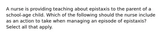 A nurse is providing teaching about epistaxis to the parent of a school-age child. Which of the following should the nurse include as an action to take when managing an episode of epistaxis? Select all that apply.