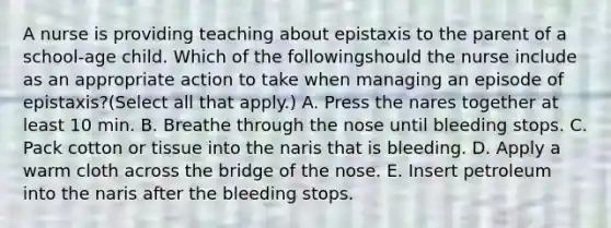 A nurse is providing teaching about epistaxis to the parent of a school-age child. Which of the followingshould the nurse include as an appropriate action to take when managing an episode of epistaxis?(Select all that apply.) A. Press the nares together at least 10 min. B. Breathe through the nose until bleeding stops. C. Pack cotton or tissue into the naris that is bleeding. D. Apply a warm cloth across the bridge of the nose. E. Insert petroleum into the naris after the bleeding stops.